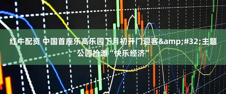 红牛配资 中国首座乐高乐园下月初开门迎客&#32;主题公园抢滩“快乐经济”