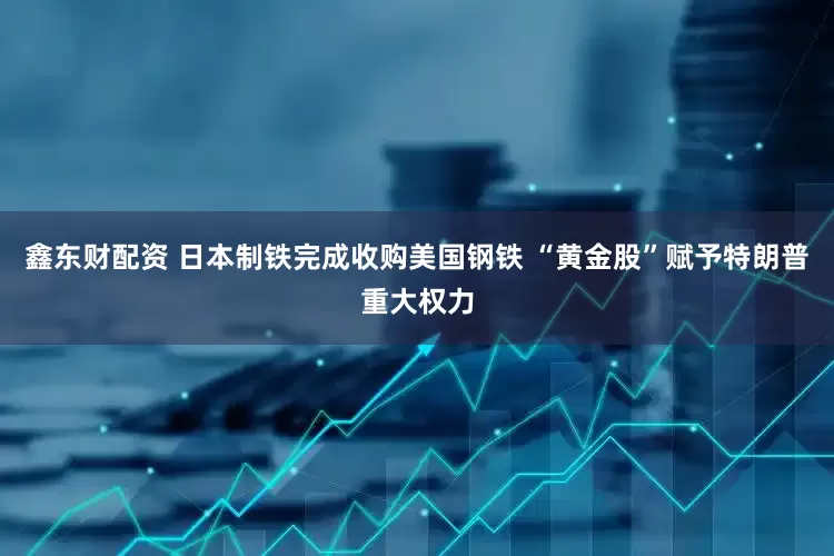 鑫东财配资 日本制铁完成收购美国钢铁 “黄金股”赋予特朗普重大权力