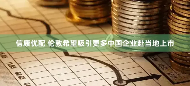信康优配 伦敦希望吸引更多中国企业赴当地上市