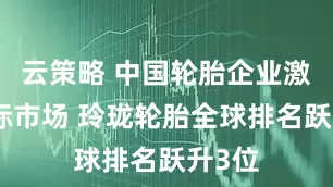 云策略 中国轮胎企业激战国际市场 玲珑轮胎全球排名跃升3位