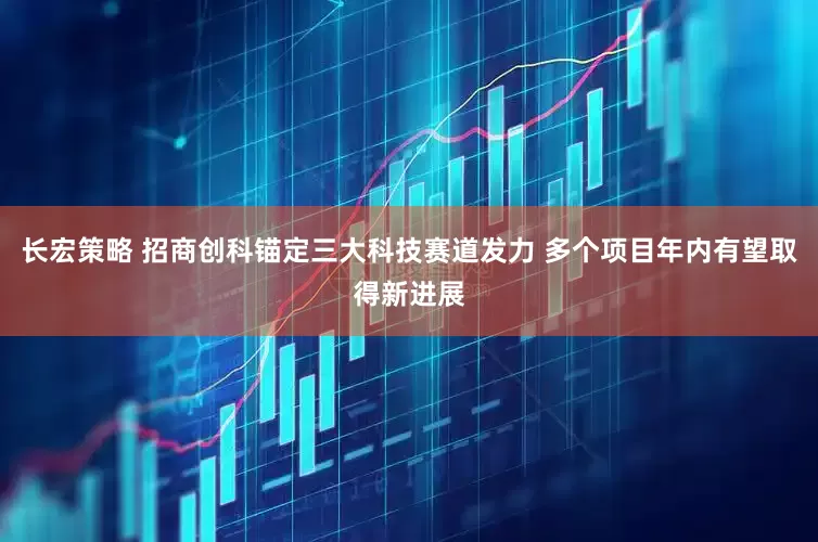 长宏策略 招商创科锚定三大科技赛道发力 多个项目年内有望取得新进展