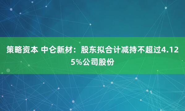 策略资本 中仑新材：股东拟合计减持不超过4.125%公司股份