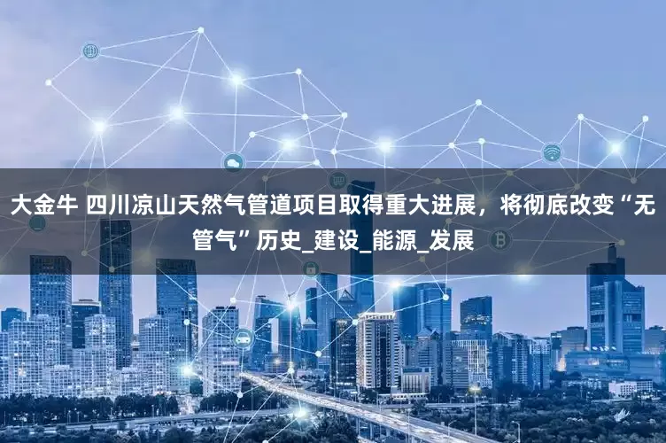大金牛 四川凉山天然气管道项目取得重大进展，将彻底改变“无管气”历史_建设_能源_发展