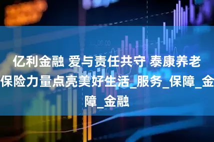 亿利金融 爱与责任共守 泰康养老用保险力量点亮美好生活_服务_保障_金融