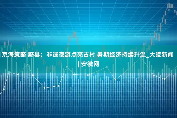 京海策略 黟县：非遗夜游点亮古村 暑期经济持续升温_大皖新闻 | 安徽网