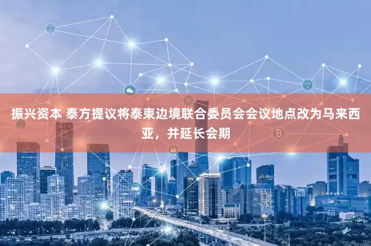 振兴资本 泰方提议将泰柬边境联合委员会会议地点改为马来西亚，并延长会期