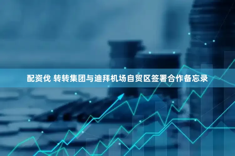 配资伐 转转集团与迪拜机场自贸区签署合作备忘录
