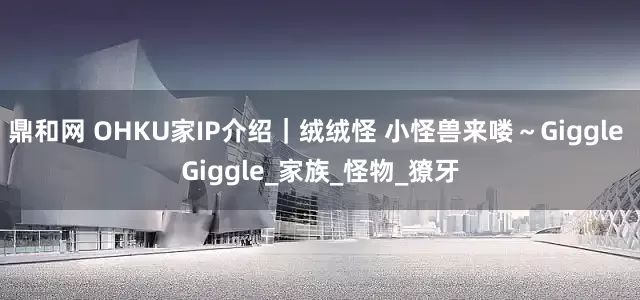 鼎和网 OHKU家IP介绍｜绒绒怪 小怪兽来喽～Giggle Giggle_家族_怪物_獠牙