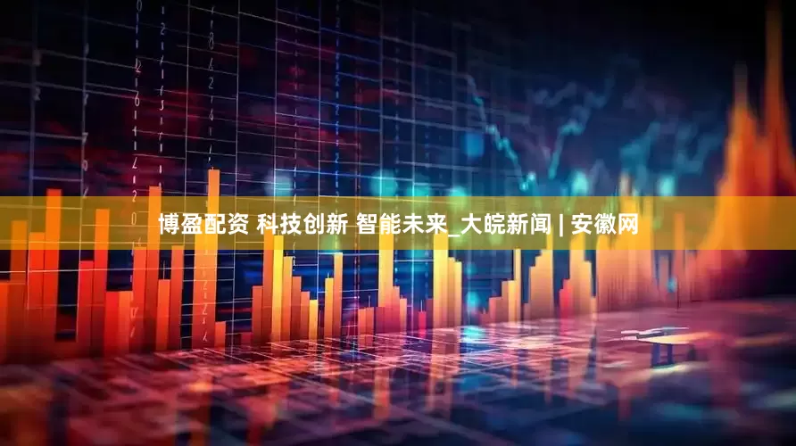 博盈配资 科技创新 智能未来_大皖新闻 | 安徽网