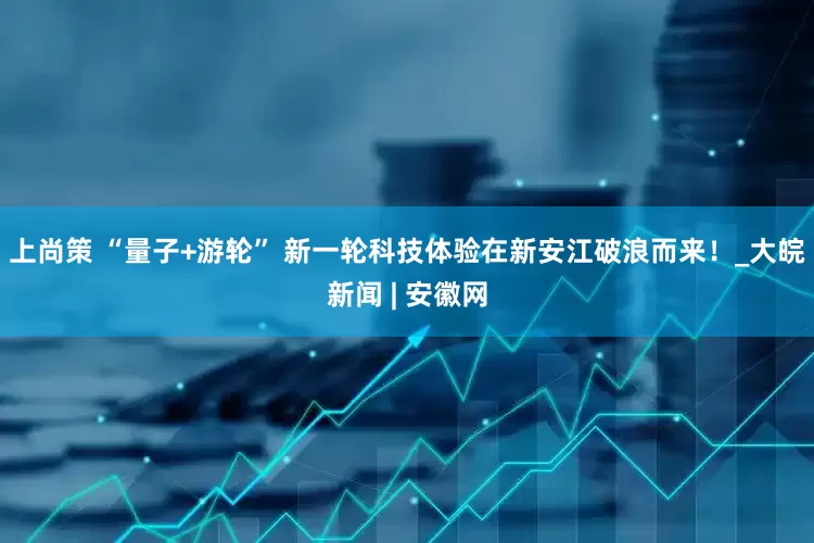 上尚策 “量子+游轮” 新一轮科技体验在新安江破浪而来！_大皖新闻 | 安徽网