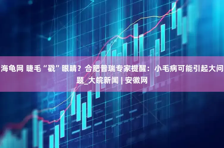 海龟网 睫毛“戳”眼睛？合肥普瑞专家提醒：小毛病可能引起大问题_大皖新闻 | 安徽网