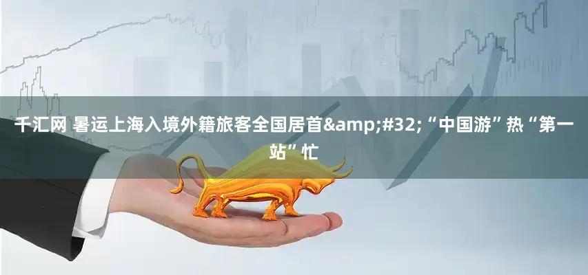 千汇网 暑运上海入境外籍旅客全国居首&#32;“中国游”热“第一站”忙