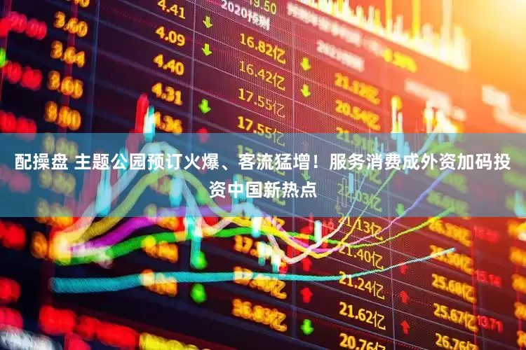 配操盘 主题公园预订火爆、客流猛增！服务消费成外资加码投资中国新热点
