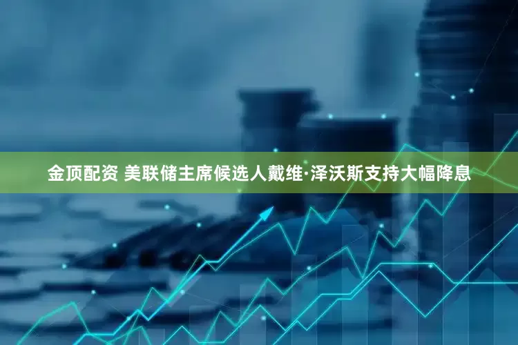 金顶配资 美联储主席候选人戴维·泽沃斯支持大幅降息
