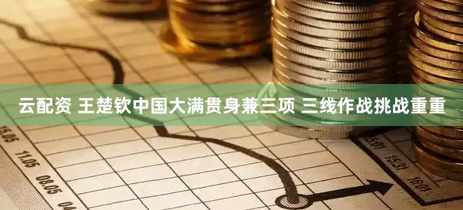 云配资 王楚钦中国大满贯身兼三项 三线作战挑战重重