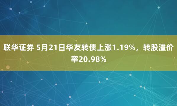 联华证券 5月21日华友转债上涨1.19%，转股溢价率20.98%