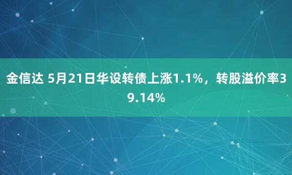金信达 5月21日华设转债上涨1.1%，转股溢价率39.14%