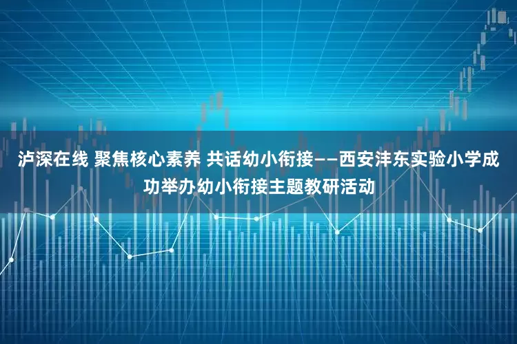 泸深在线 聚焦核心素养 共话幼小衔接——西安沣东实验小学成功举办幼小衔接主题教研活动
