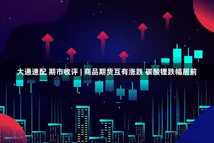 大通速配 期市收评 | 商品期货互有涨跌 碳酸锂跌幅居前