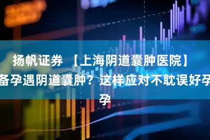 扬帆证券 【上海阴道囊肿医院】 备孕遇阴道囊肿？这样应对不耽误好孕