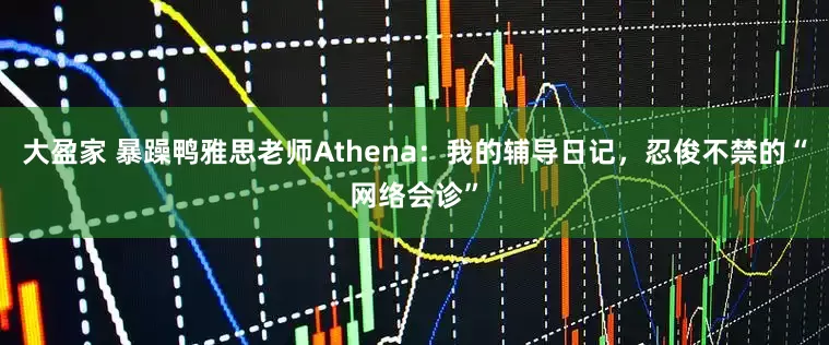 大盈家 暴躁鸭雅思老师Athena：我的辅导日记，忍俊不禁的“网络会诊”