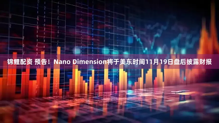 锦鲤配资 预告！Nano Dimension将于美东时间11月19日盘后披露财报