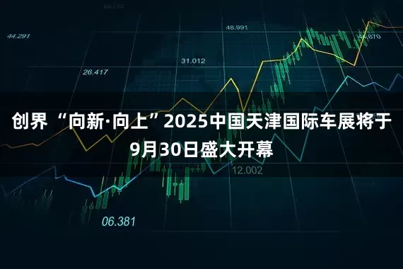 创界 “向新·向上”2025中国天津国际车展将于9月30日盛大开幕